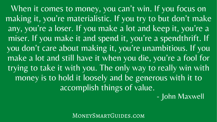 When it comes to money, you can’t win. If you focus on making it, you’re materialistic. If you try to but don’t make any, you’re a loser. If you make a lot and keep it, you’re a miser. If you make it and spend it, you’re a spendthrift. If you don’t care about making it, you’re unambitious. If you make a lot and still have it when you die, you’re a fool for trying to take it with you. The only way to really win with money is to hold it loosely and be generous with it to accomplish things of value